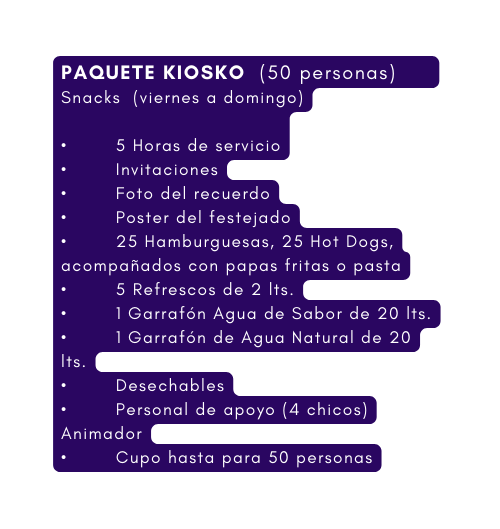 PAQUETE KIOSKO 50 personas Snacks viernes a domingo 5 Horas de servicio Invitaciones Foto del recuerdo Poster del festejado 25 Hamburguesas 25 Hot Dogs acompañados con papas fritas o pasta 5 Refrescos de 2 lts 1 Garrafón Agua de Sabor de 20 lts 1 Garrafón de Agua Natural de 20 lts Desechables Personal de apoyo 4 chicos Animador Cupo hasta para 50 personas