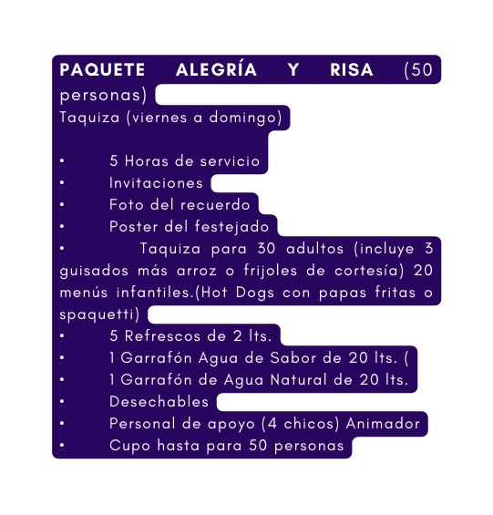 PAQUETE ALEGRÍA Y RISA 50 personas Taquiza viernes a domingo 5 Horas de servicio Invitaciones Foto del recuerdo Poster del festejado Taquiza para 30 adultos incluye 3 guisados más arroz o frijoles de cortesía 20 menús infantiles Hot Dogs con papas fritas o spaquetti 5 Refrescos de 2 lts 1 Garrafón Agua de Sabor de 20 lts 1 Garrafón de Agua Natural de 20 lts Desechables Personal de apoyo 4 chicos Animador Cupo hasta para 50 personas