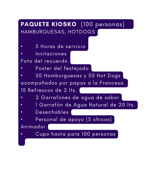 PAQUETE KIOSKO 100 personas HAMBURGUESAS HOTDOGS 5 Horas de servicio Invitaciones Foto del recuerdo Poster del festejado 50 Hamburguesas y 50 Hot Dogs acompañados por papas a la Francesa 10 Refrescos de 2 lts 2 Garrafones de agua de sabor 1 Garrafón de Agua Natural de 20 lts Desechables Personal de apoyo 5 chicos Animador Cupo hasta para 100 personas