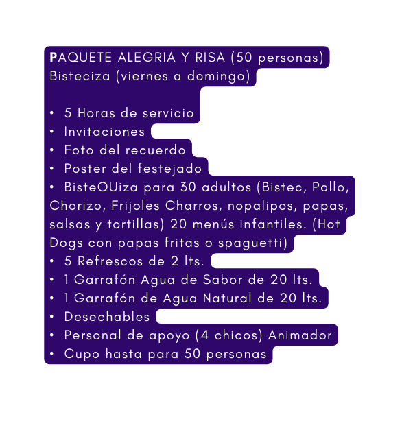 PAQUETE ALEGRIA Y RISA 50 personas Bisteciza viernes a domingo 5 Horas de servicio Invitaciones Foto del recuerdo Poster del festejado BisteQUiza para 30 adultos Bistec Pollo Chorizo Frijoles Charros nopalipos papas salsas y tortillas 20 menús infantiles Hot Dogs con papas fritas o spaguetti 5 Refrescos de 2 lts 1 Garrafón Agua de Sabor de 20 lts 1 Garrafón de Agua Natural de 20 lts Desechables Personal de apoyo 4 chicos Animador Cupo hasta para 50 personas