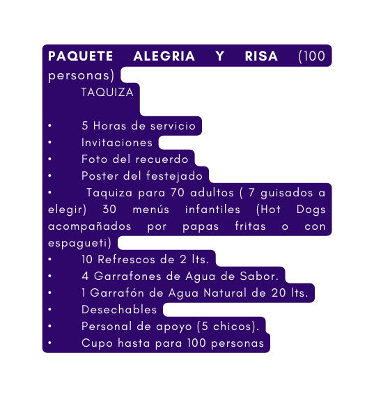 PAQUETE ALEGRIA Y RISA 100 personas TAQUIZA 5 Horas de servicio Invitaciones Foto del recuerdo Poster del festejado Taquiza para 70 adultos 7 guisados a elegir 30 menús infantiles Hot Dogs acompañados por papas fritas o con espagueti 10 Refrescos de 2 lts 4 Garrafones de Agua de Sabor 1 Garrafón de Agua Natural de 20 lts Desechables Personal de apoyo 5 chicos Cupo hasta para 100 personas