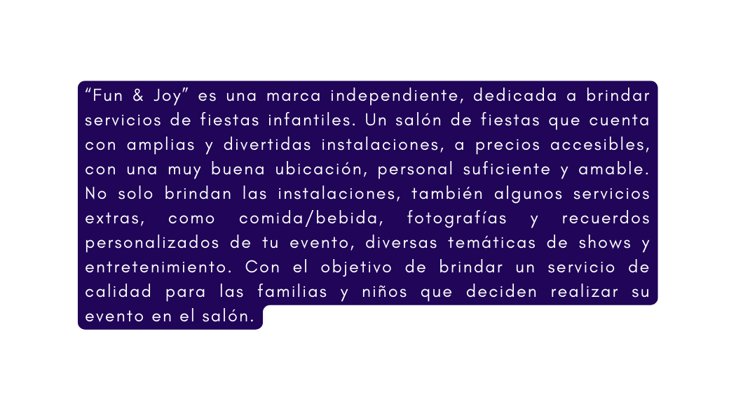 Fun Joy es una marca independiente dedicada a brindar servicios de fiestas infantiles Un salón de fiestas que cuenta con amplias y divertidas instalaciones a precios accesibles con una muy buena ubicación personal suficiente y amable No solo brindan las instalaciones también algunos servicios extras como comida bebida fotografías y recuerdos personalizados de tu evento diversas temáticas de shows y entretenimiento Con el objetivo de brindar un servicio de calidad para las familias y niños que deciden realizar su evento en el salón