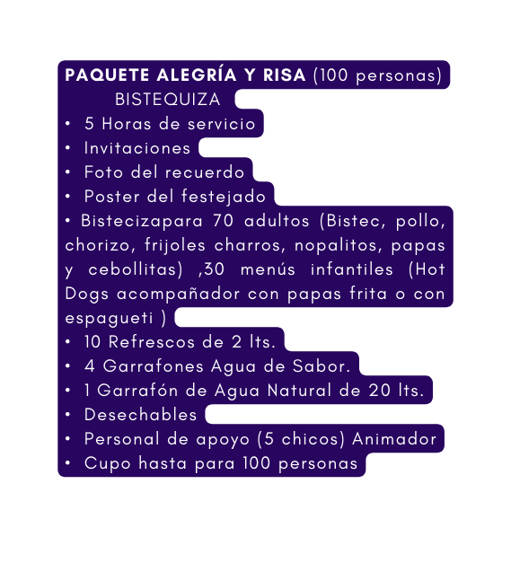 PAQUETE ALEGRÍA Y RISA 100 personas BISTEQUIZA 5 Horas de servicio Invitaciones Foto del recuerdo Poster del festejado Bistecizapara 70 adultos Bistec pollo chorizo frijoles charros nopalitos papas y cebollitas 30 menús infantiles Hot Dogs acompañador con papas frita o con espagueti 10 Refrescos de 2 lts 4 Garrafones Agua de Sabor 1 Garrafón de Agua Natural de 20 lts Desechables Personal de apoyo 5 chicos Animador Cupo hasta para 100 personas